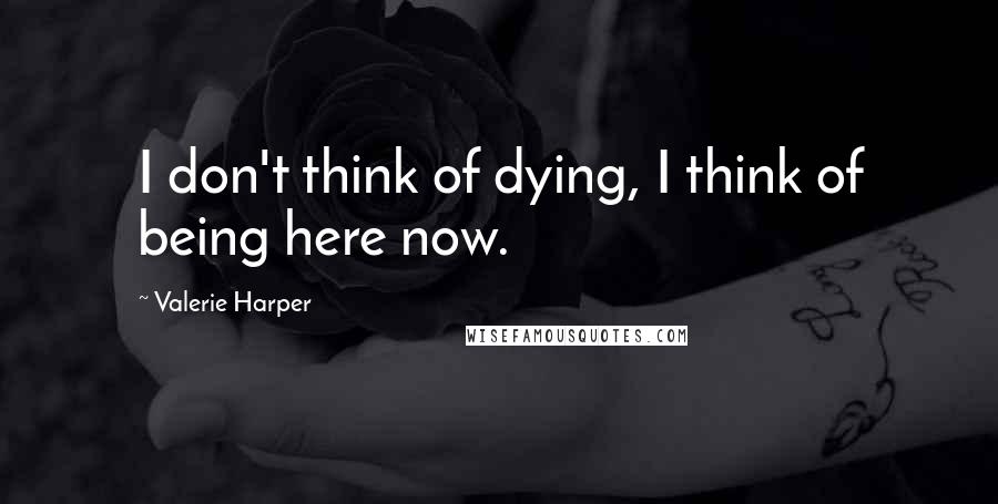 Valerie Harper Quotes: I don't think of dying, I think of being here now.