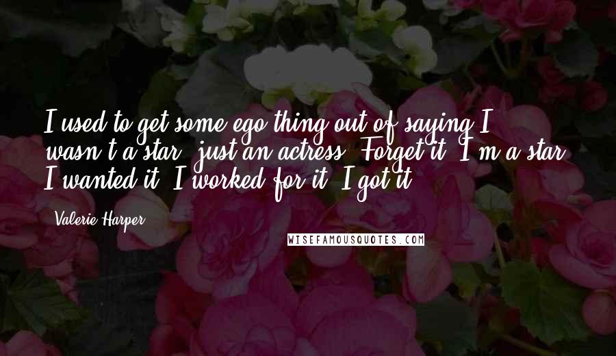 Valerie Harper Quotes: I used to get some ego thing out of saying I wasn't a star, just an actress. Forget it. I'm a star. I wanted it. I worked for it. I got it.