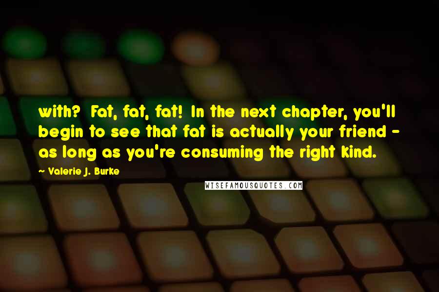 Valerie J. Burke Quotes: with? Fat, fat, fat! In the next chapter, you'll begin to see that fat is actually your friend - as long as you're consuming the right kind.