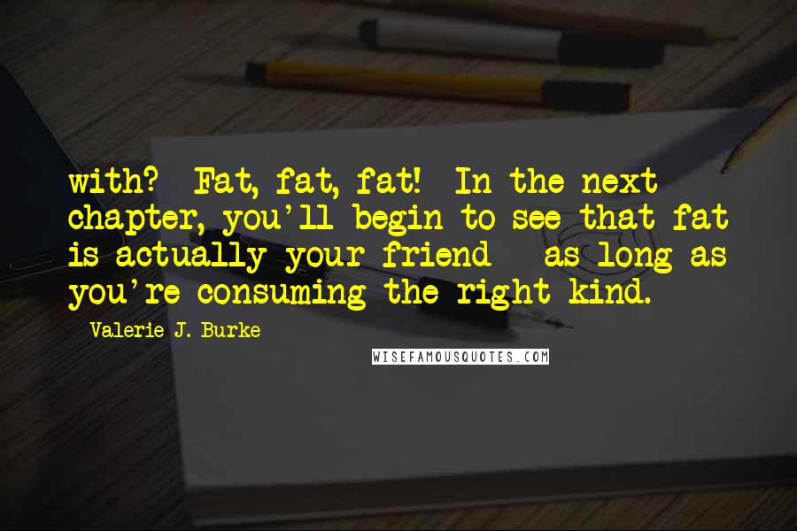 Valerie J. Burke Quotes: with? Fat, fat, fat! In the next chapter, you'll begin to see that fat is actually your friend - as long as you're consuming the right kind.