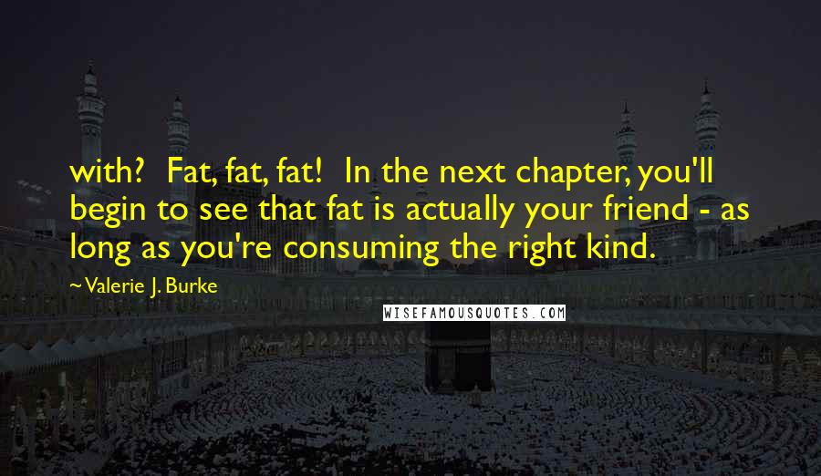 Valerie J. Burke Quotes: with? Fat, fat, fat! In the next chapter, you'll begin to see that fat is actually your friend - as long as you're consuming the right kind.