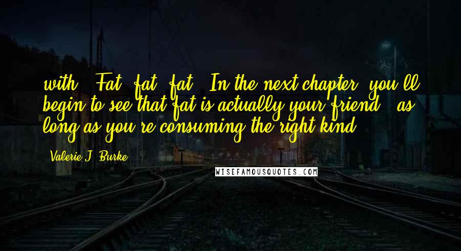 Valerie J. Burke Quotes: with? Fat, fat, fat! In the next chapter, you'll begin to see that fat is actually your friend - as long as you're consuming the right kind.