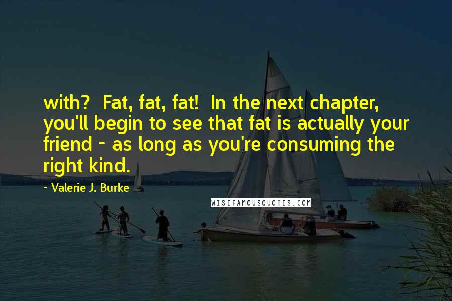 Valerie J. Burke Quotes: with? Fat, fat, fat! In the next chapter, you'll begin to see that fat is actually your friend - as long as you're consuming the right kind.