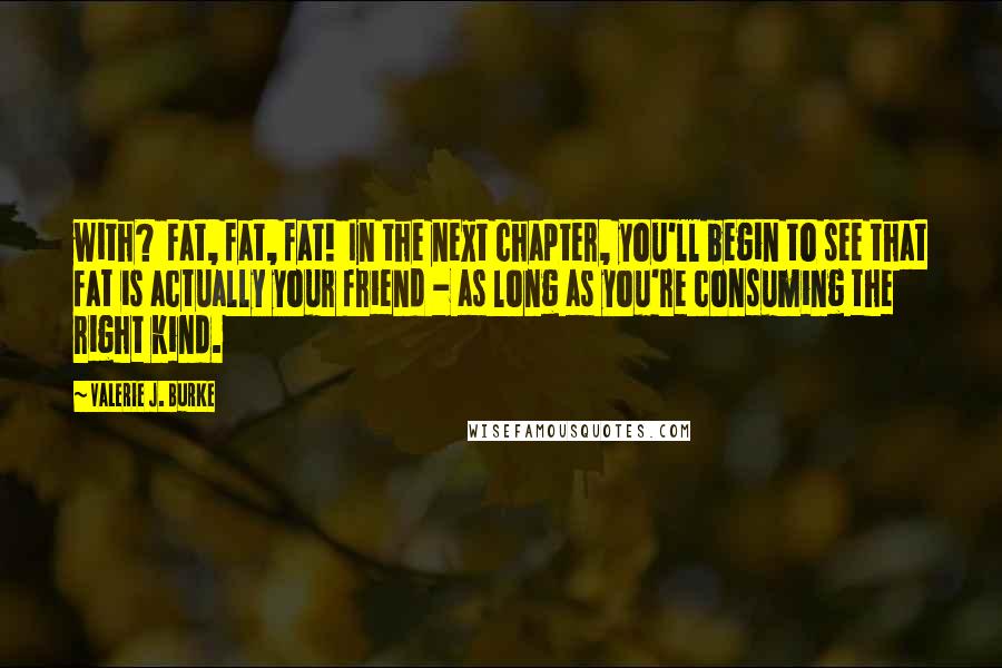 Valerie J. Burke Quotes: with? Fat, fat, fat! In the next chapter, you'll begin to see that fat is actually your friend - as long as you're consuming the right kind.