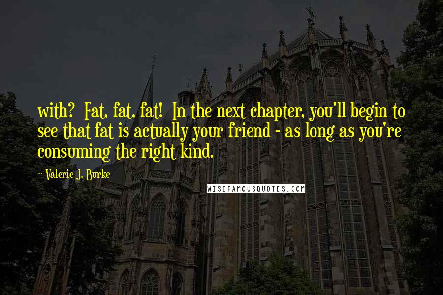 Valerie J. Burke Quotes: with? Fat, fat, fat! In the next chapter, you'll begin to see that fat is actually your friend - as long as you're consuming the right kind.