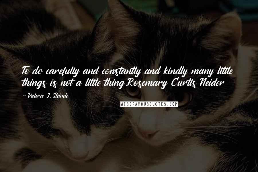 Valerie J. Steimle Quotes: To do carefully and constantly and kindly many little things is not a little thing.Rosemary Curtis Neider