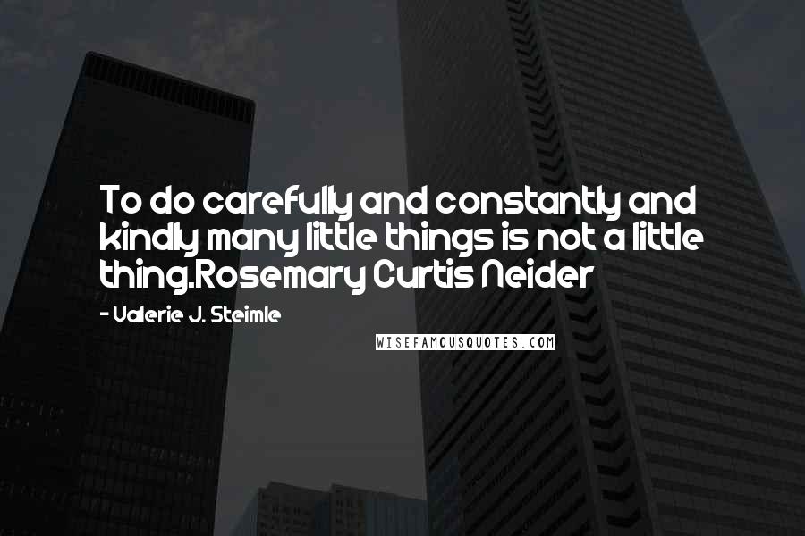Valerie J. Steimle Quotes: To do carefully and constantly and kindly many little things is not a little thing.Rosemary Curtis Neider