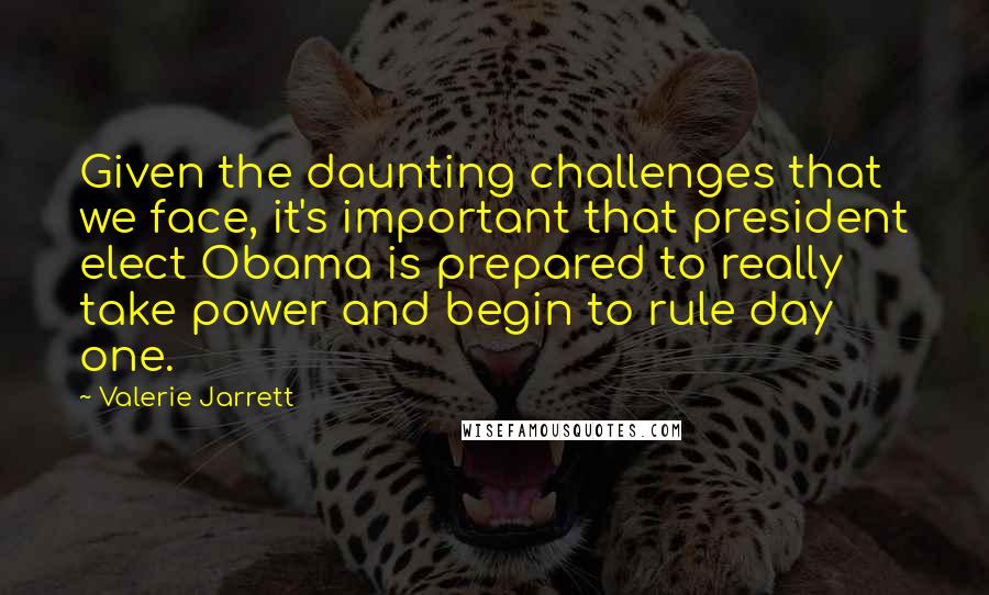 Valerie Jarrett Quotes: Given the daunting challenges that we face, it's important that president elect Obama is prepared to really take power and begin to rule day one.