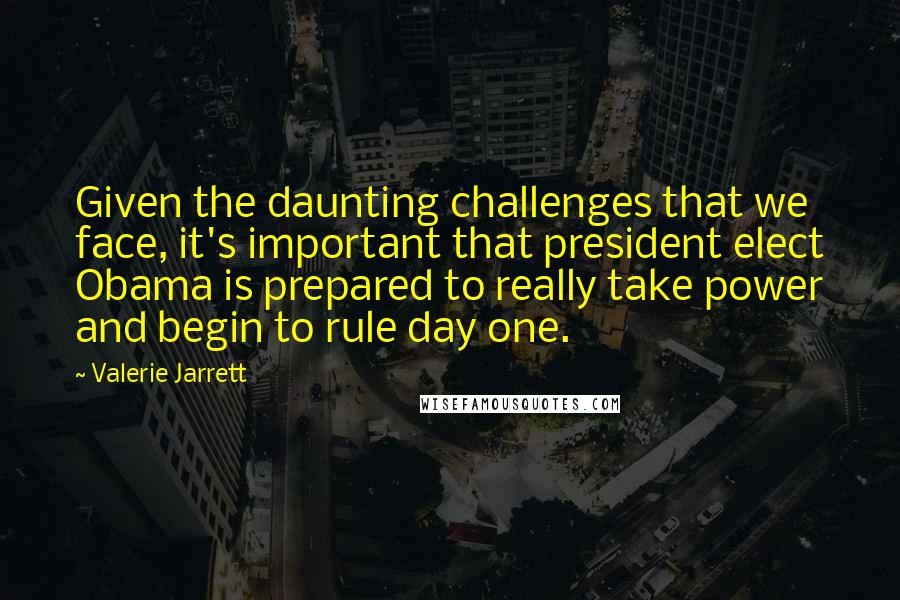 Valerie Jarrett Quotes: Given the daunting challenges that we face, it's important that president elect Obama is prepared to really take power and begin to rule day one.