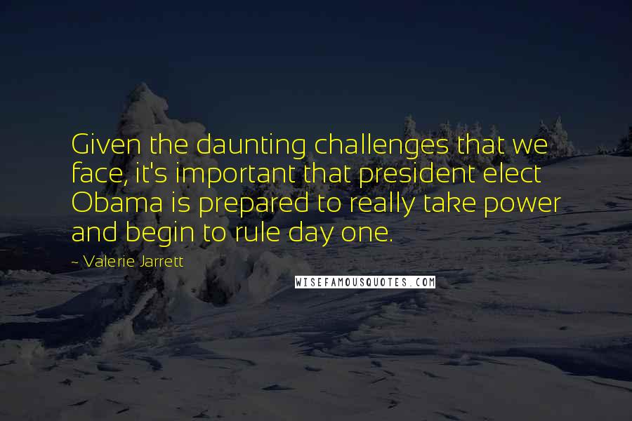 Valerie Jarrett Quotes: Given the daunting challenges that we face, it's important that president elect Obama is prepared to really take power and begin to rule day one.