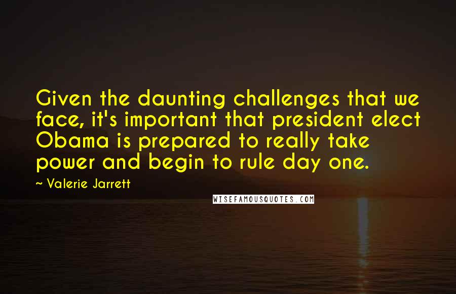 Valerie Jarrett Quotes: Given the daunting challenges that we face, it's important that president elect Obama is prepared to really take power and begin to rule day one.