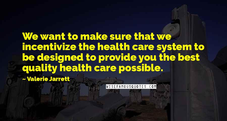 Valerie Jarrett Quotes: We want to make sure that we incentivize the health care system to be designed to provide you the best quality health care possible.