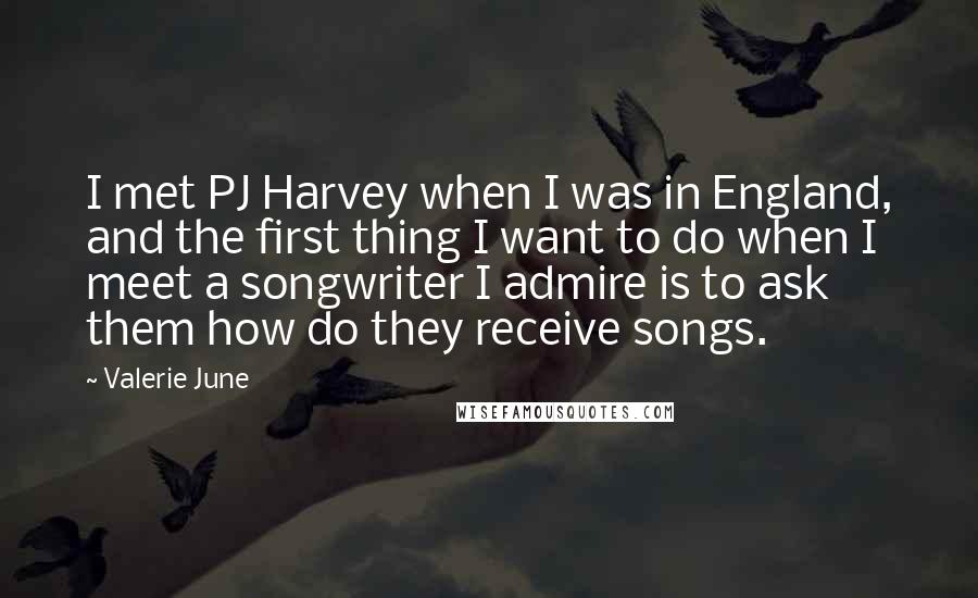 Valerie June Quotes: I met PJ Harvey when I was in England, and the first thing I want to do when I meet a songwriter I admire is to ask them how do they receive songs.