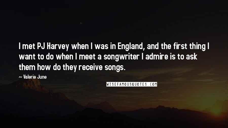 Valerie June Quotes: I met PJ Harvey when I was in England, and the first thing I want to do when I meet a songwriter I admire is to ask them how do they receive songs.