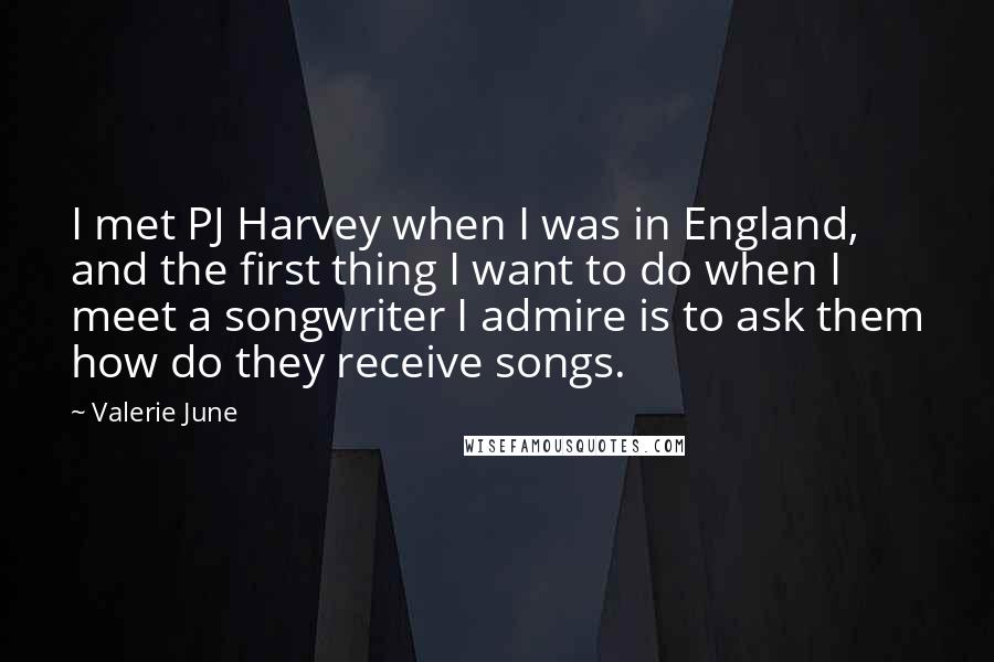 Valerie June Quotes: I met PJ Harvey when I was in England, and the first thing I want to do when I meet a songwriter I admire is to ask them how do they receive songs.