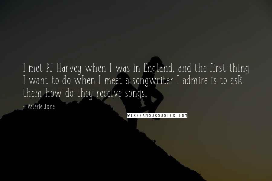 Valerie June Quotes: I met PJ Harvey when I was in England, and the first thing I want to do when I meet a songwriter I admire is to ask them how do they receive songs.