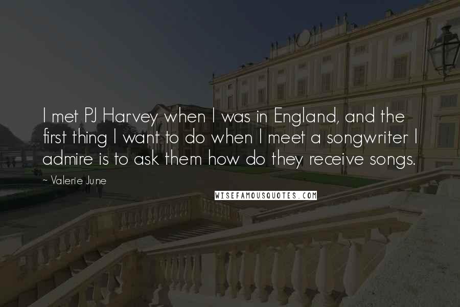 Valerie June Quotes: I met PJ Harvey when I was in England, and the first thing I want to do when I meet a songwriter I admire is to ask them how do they receive songs.