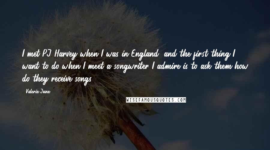 Valerie June Quotes: I met PJ Harvey when I was in England, and the first thing I want to do when I meet a songwriter I admire is to ask them how do they receive songs.