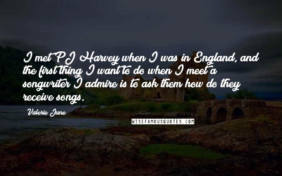 Valerie June Quotes: I met PJ Harvey when I was in England, and the first thing I want to do when I meet a songwriter I admire is to ask them how do they receive songs.