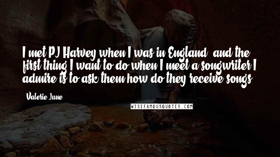 Valerie June Quotes: I met PJ Harvey when I was in England, and the first thing I want to do when I meet a songwriter I admire is to ask them how do they receive songs.