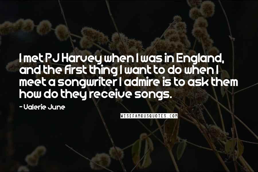Valerie June Quotes: I met PJ Harvey when I was in England, and the first thing I want to do when I meet a songwriter I admire is to ask them how do they receive songs.
