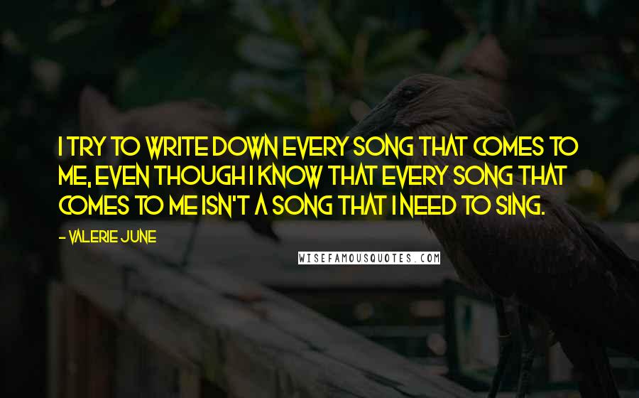 Valerie June Quotes: I try to write down every song that comes to me, even though I know that every song that comes to me isn't a song that I need to sing.