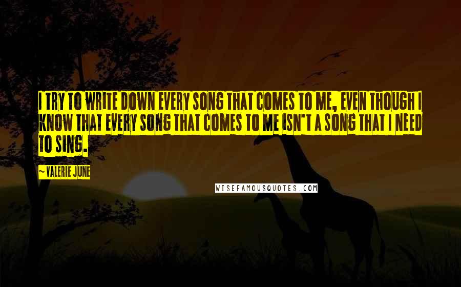 Valerie June Quotes: I try to write down every song that comes to me, even though I know that every song that comes to me isn't a song that I need to sing.