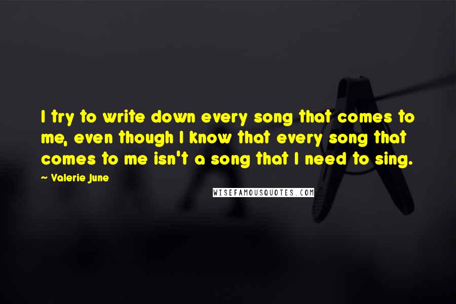 Valerie June Quotes: I try to write down every song that comes to me, even though I know that every song that comes to me isn't a song that I need to sing.