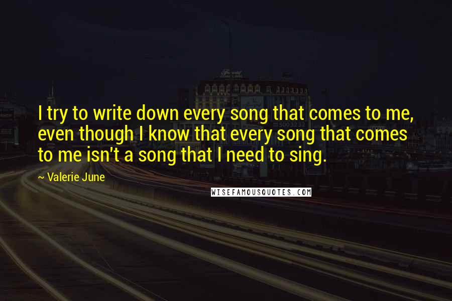 Valerie June Quotes: I try to write down every song that comes to me, even though I know that every song that comes to me isn't a song that I need to sing.