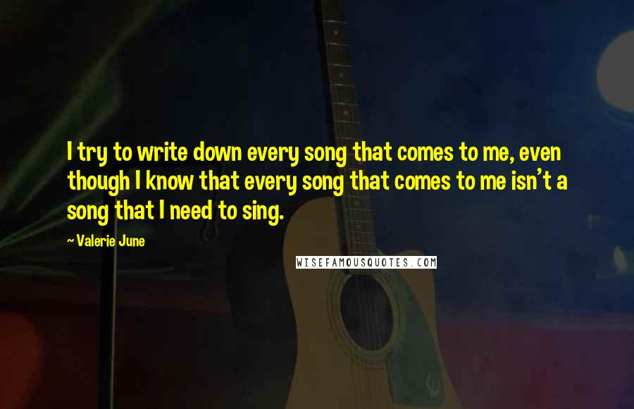 Valerie June Quotes: I try to write down every song that comes to me, even though I know that every song that comes to me isn't a song that I need to sing.