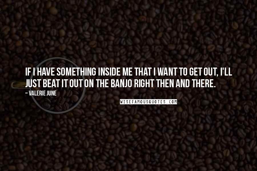 Valerie June Quotes: If I have something inside me that I want to get out, I'll just beat it out on the banjo right then and there.