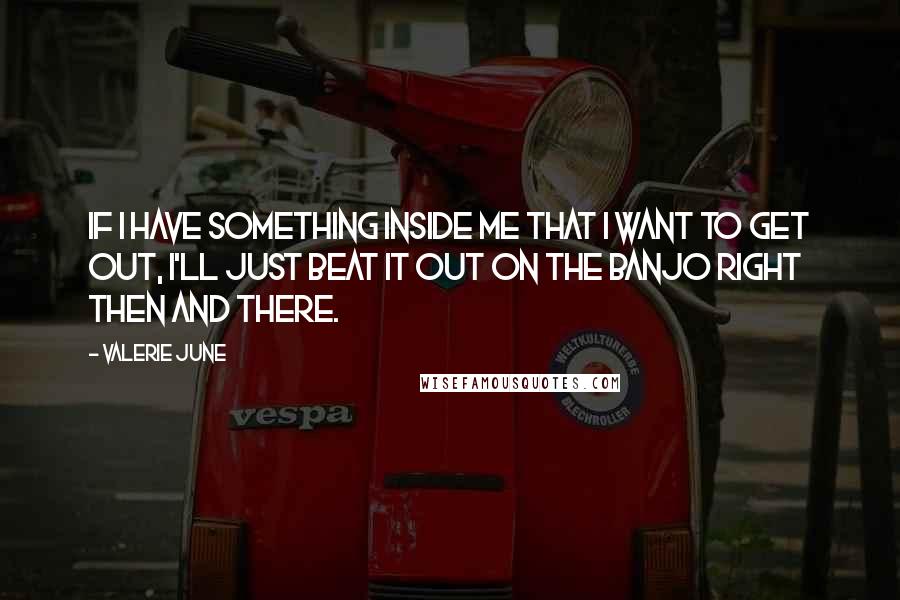 Valerie June Quotes: If I have something inside me that I want to get out, I'll just beat it out on the banjo right then and there.