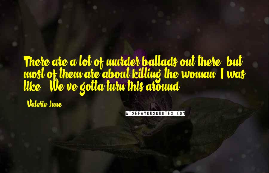 Valerie June Quotes: There are a lot of murder ballads out there, but most of them are about killing the woman. I was like, "We've gotta turn this around!"