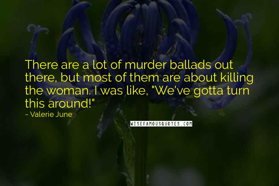 Valerie June Quotes: There are a lot of murder ballads out there, but most of them are about killing the woman. I was like, "We've gotta turn this around!"