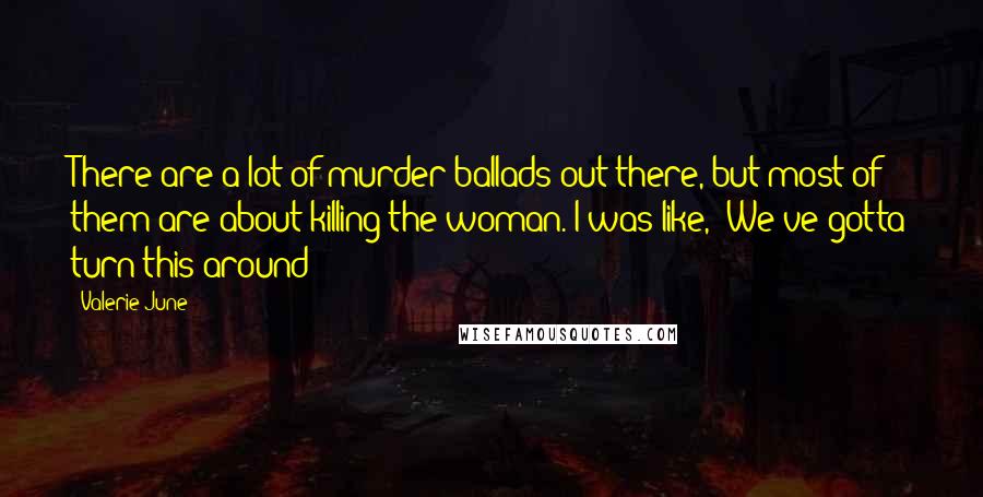 Valerie June Quotes: There are a lot of murder ballads out there, but most of them are about killing the woman. I was like, "We've gotta turn this around!"