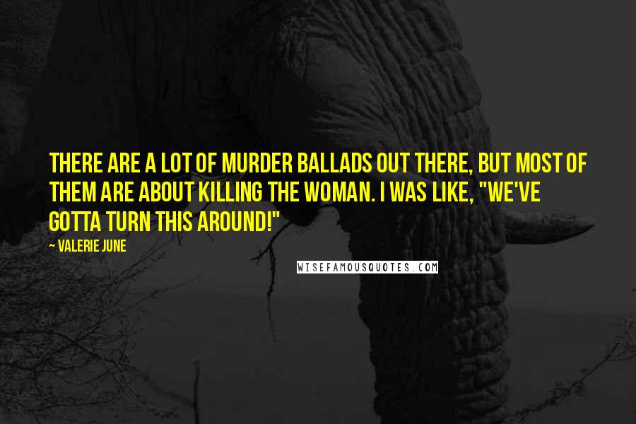 Valerie June Quotes: There are a lot of murder ballads out there, but most of them are about killing the woman. I was like, "We've gotta turn this around!"
