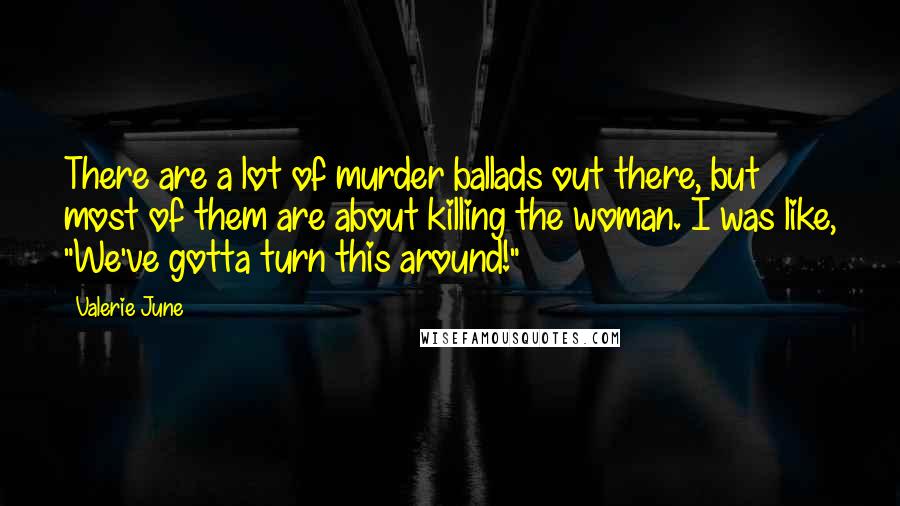 Valerie June Quotes: There are a lot of murder ballads out there, but most of them are about killing the woman. I was like, "We've gotta turn this around!"