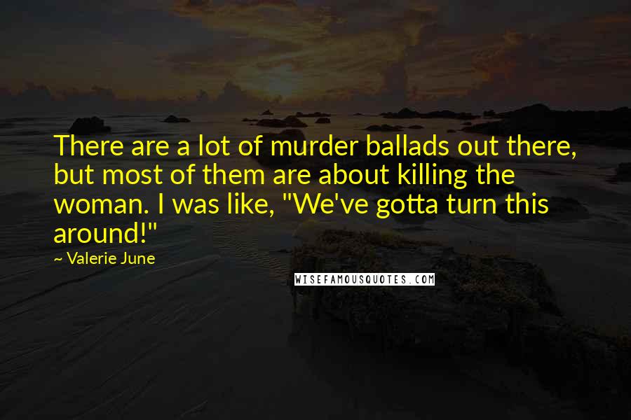 Valerie June Quotes: There are a lot of murder ballads out there, but most of them are about killing the woman. I was like, "We've gotta turn this around!"