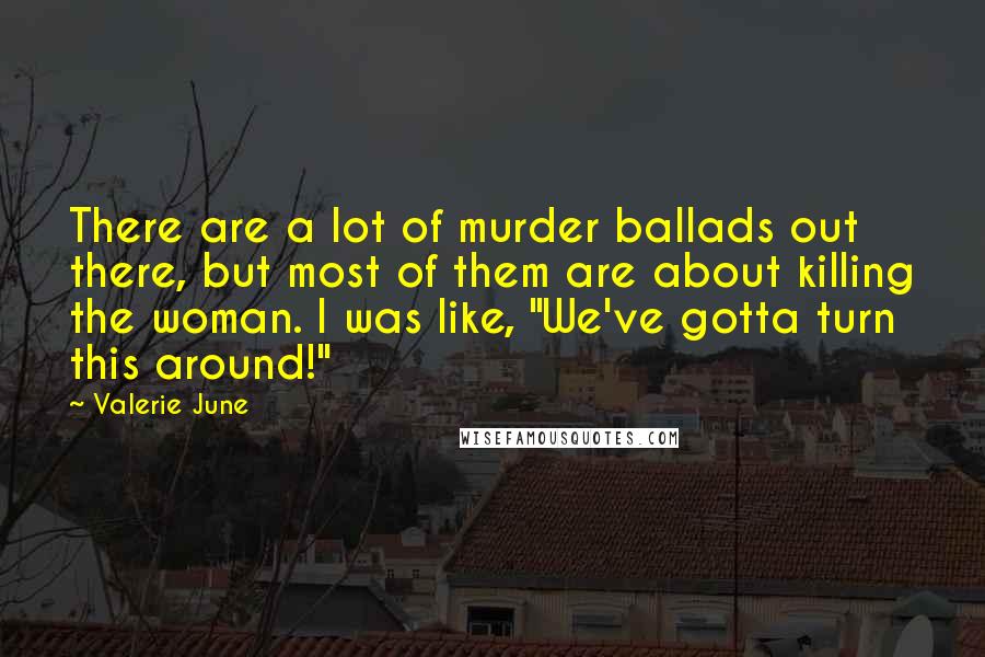 Valerie June Quotes: There are a lot of murder ballads out there, but most of them are about killing the woman. I was like, "We've gotta turn this around!"
