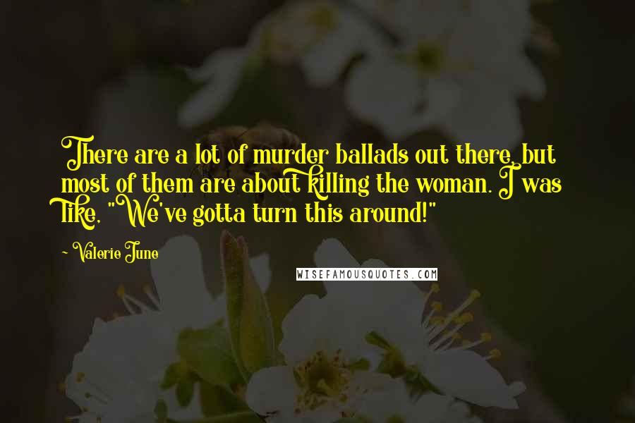 Valerie June Quotes: There are a lot of murder ballads out there, but most of them are about killing the woman. I was like, "We've gotta turn this around!"