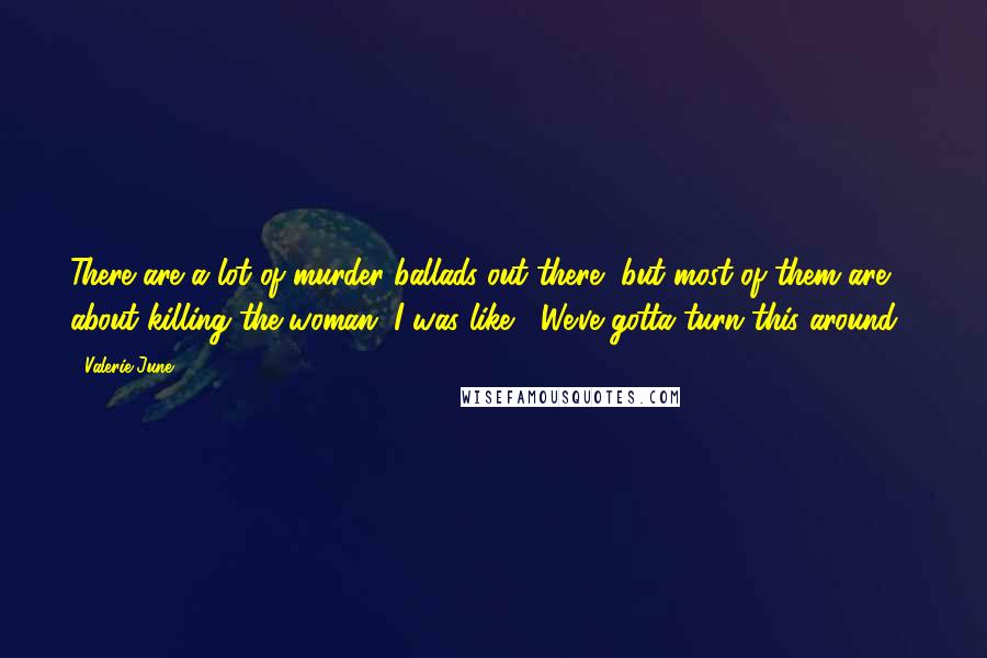 Valerie June Quotes: There are a lot of murder ballads out there, but most of them are about killing the woman. I was like, "We've gotta turn this around!"