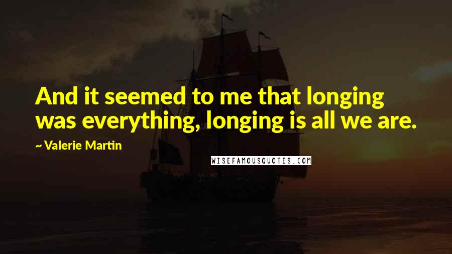 Valerie Martin Quotes: And it seemed to me that longing was everything, longing is all we are.