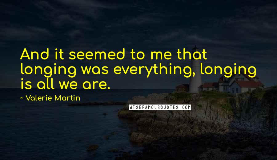 Valerie Martin Quotes: And it seemed to me that longing was everything, longing is all we are.