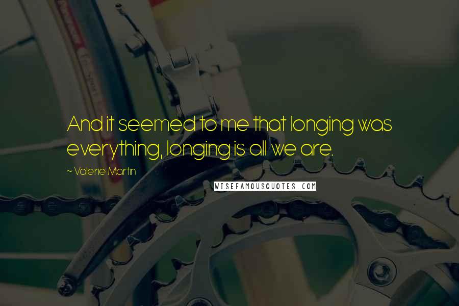 Valerie Martin Quotes: And it seemed to me that longing was everything, longing is all we are.