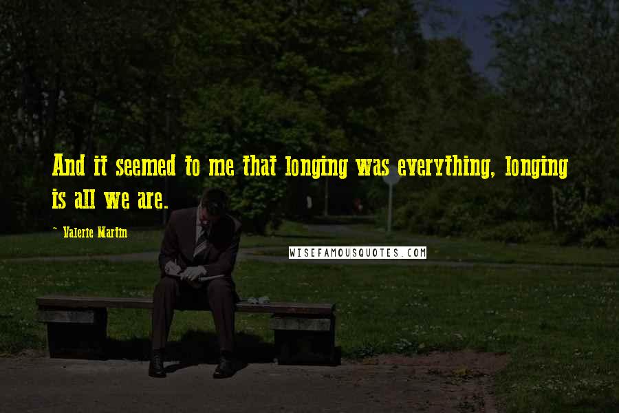 Valerie Martin Quotes: And it seemed to me that longing was everything, longing is all we are.