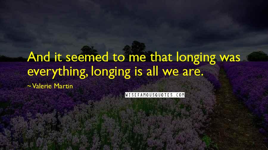 Valerie Martin Quotes: And it seemed to me that longing was everything, longing is all we are.