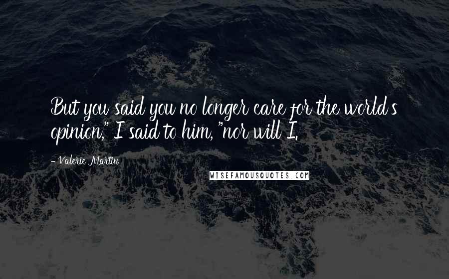 Valerie Martin Quotes: But you said you no longer care for the world's opinion," I said to him, "nor will I.