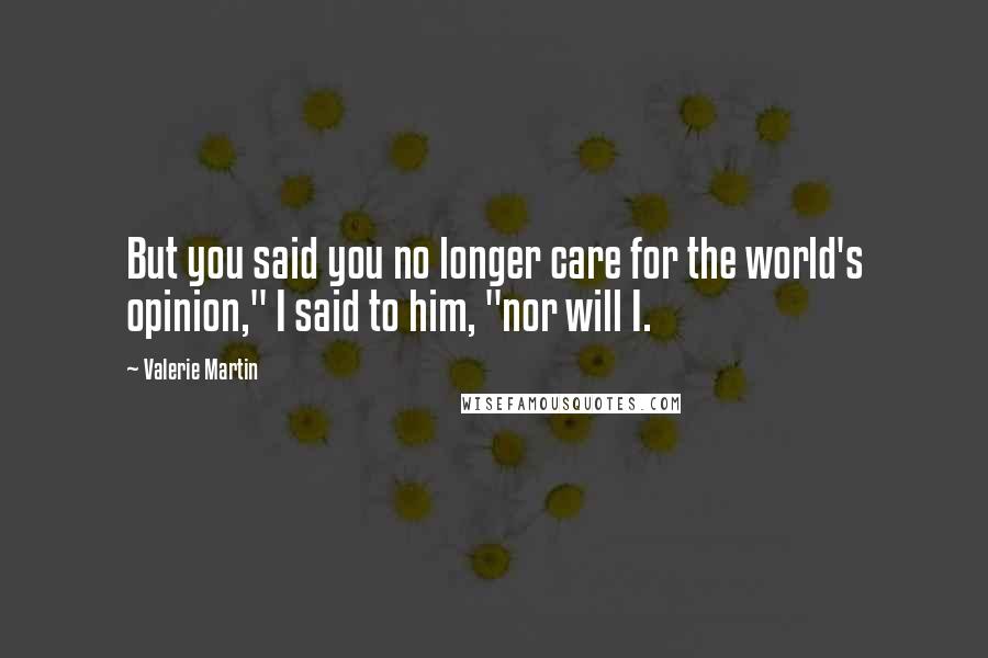 Valerie Martin Quotes: But you said you no longer care for the world's opinion," I said to him, "nor will I.