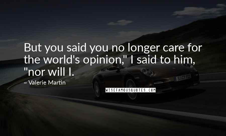 Valerie Martin Quotes: But you said you no longer care for the world's opinion," I said to him, "nor will I.