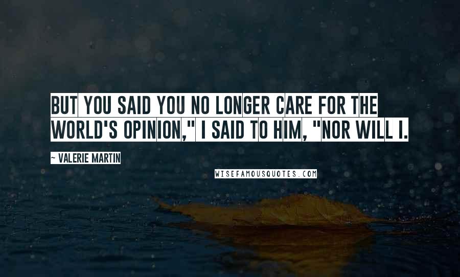 Valerie Martin Quotes: But you said you no longer care for the world's opinion," I said to him, "nor will I.